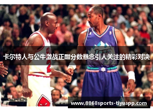 卡尔特人与公牛激战正酣分数悬念引人关注的精彩对决